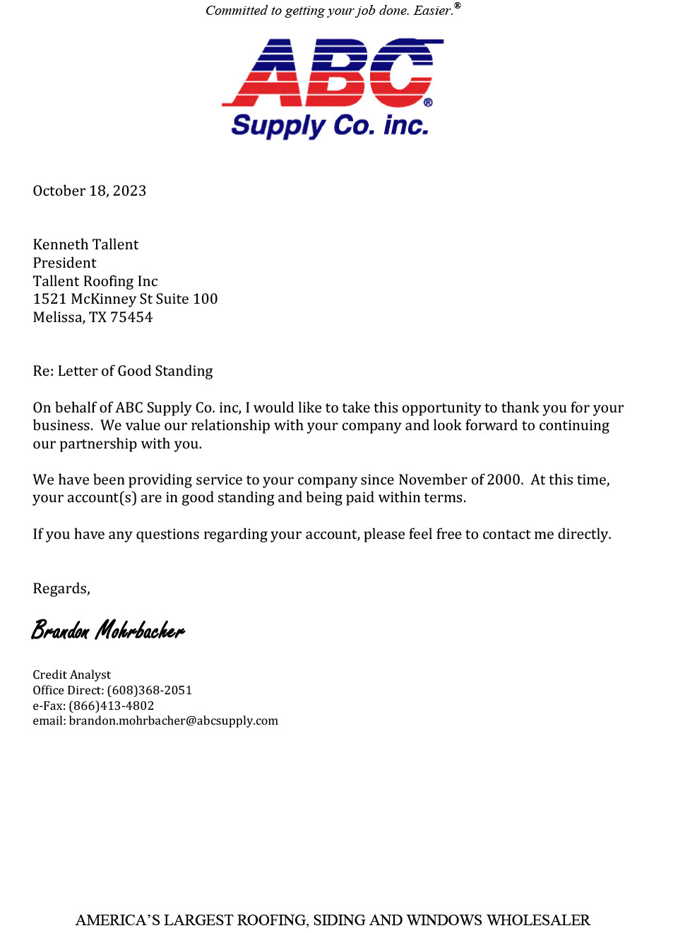 ABC Supply Roofing letter Of Good Standing Tallent Roofing Inc. October 18, 2023 Kenneth Tallent President Tallent Roofing Inc 1521 McKinney St Suite 100 Melissa, TX 75454 Re: Letter of Good Standing On behalf of ABC Supply Co. inc, I would like to take this opportunity to thank you for your business. We value our relationship with your company and look forward to continuing our partnership with you. We have been providing service to your company since November of 2000. At this time, your account(s) are in good standing and being paid within terms. If you have any questions regarding your account, please feel free to contact me directly. Regards, Brandon Mohrbacher Credit Analyst Office Direct: (608)368-2051